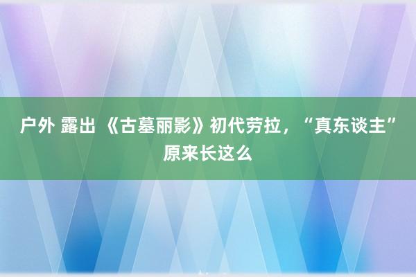 户外 露出 《古墓丽影》初代劳拉，“真东谈主”原来长这么