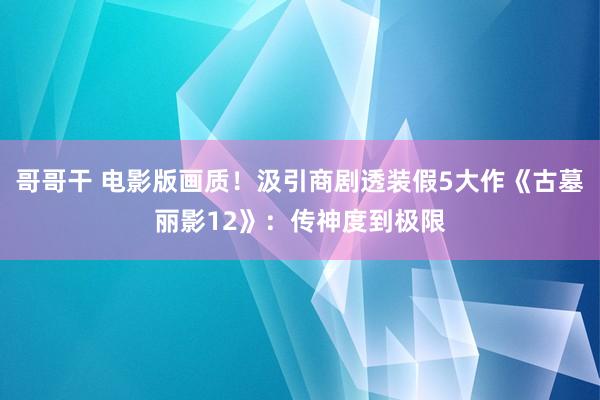 哥哥干 电影版画质！汲引商剧透装假5大作《古墓丽影12》：传神度到极限