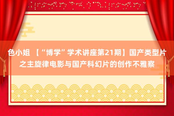 色小姐 【“博学”学术讲座第21期】国产类型片之主旋律电影与国产科幻片的创作不雅察