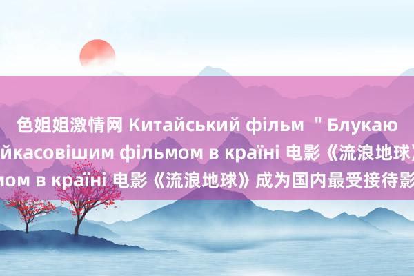 色姐姐激情网 Китайський фільм ＂Блукаюча Земля＂ став найкасовішим фільмом в країні 电影《流浪地球》成为国内最受接待影片