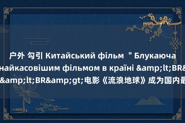 户外 勾引 Китайський фільм ＂Блукаюча Земля＂ став найкасовішим фільмом в країні &lt;BR&gt;电影《流浪地球》成为国内最受宽待影片