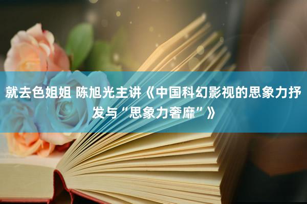 就去色姐姐 陈旭光主讲《中国科幻影视的思象力抒发与“思象力奢靡”》