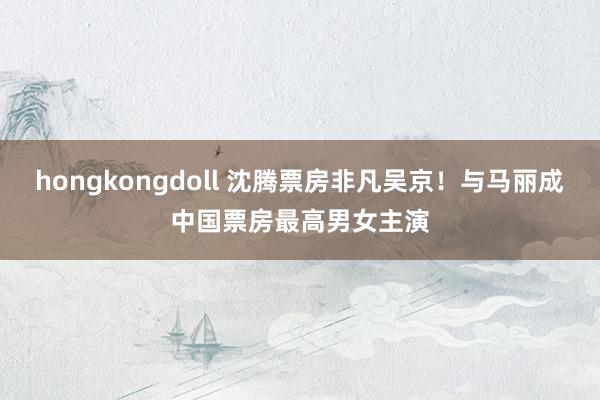 hongkongdoll 沈腾票房非凡吴京！与马丽成中国票房最高男女主演