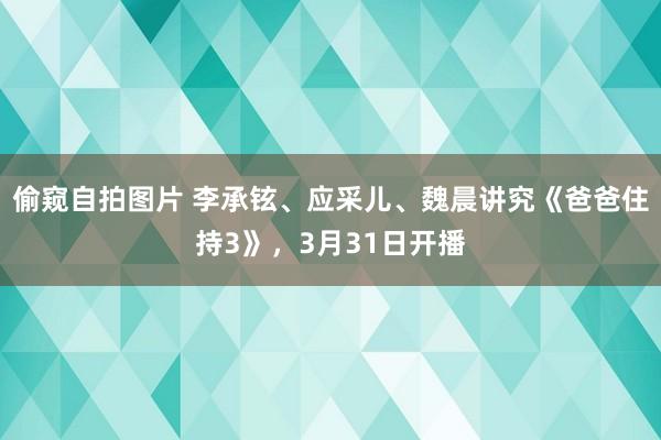 偷窥自拍图片 李承铉、应采儿、魏晨讲究《爸爸住持3》，3月31日开播