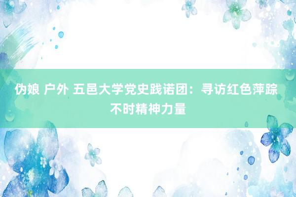 伪娘 户外 五邑大学党史践诺团：寻访红色萍踪 不时精神力量