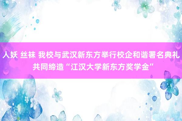 人妖 丝袜 我校与武汉新东方举行校企和谐署名典礼  共同缔造“江汉大学新东方奖学金”