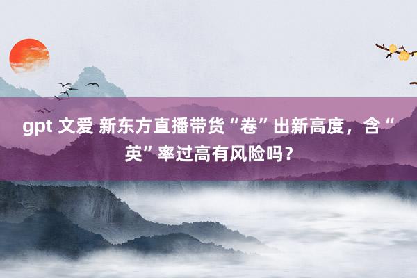 gpt 文爱 新东方直播带货“卷”出新高度，含“英”率过高有风险吗？