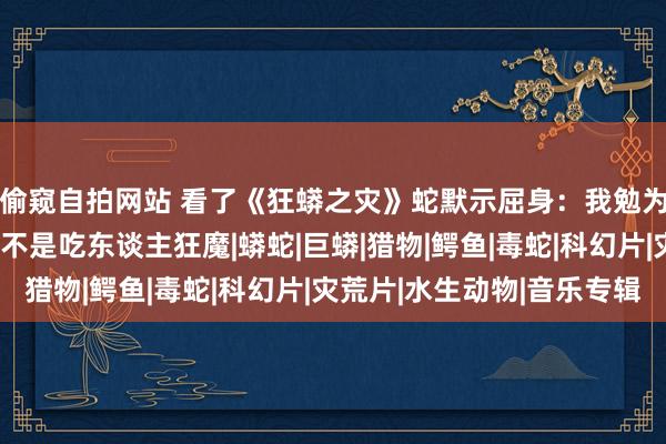 偷窥自拍网站 看了《狂蟒之灾》蛇默示屈身：我勉为其难能吃东谈主，但不是吃东谈主狂魔|蟒蛇|巨蟒|猎物|鳄鱼|毒蛇|科幻片|灾荒片|水生动物|音乐专辑