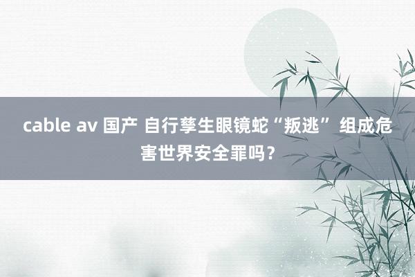 cable av 国产 自行孳生眼镜蛇“叛逃” 组成危害世界安全罪吗？