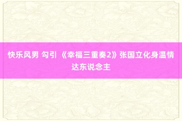 快乐风男 勾引 《幸福三重奏2》张国立化身温情达东说念主