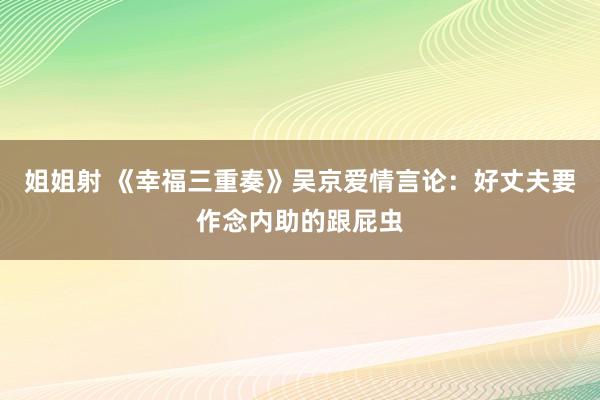 姐姐射 《幸福三重奏》吴京爱情言论：好丈夫要作念内助的跟屁虫