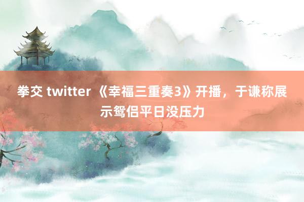 拳交 twitter 《幸福三重奏3》开播，于谦称展示鸳侣平日没压力