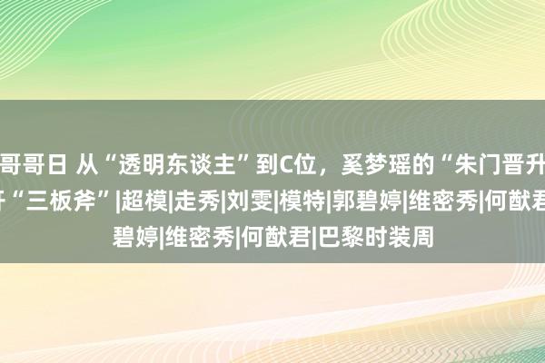 哥哥日 从“透明东谈主”到C位，奚梦瑶的“朱门晋升路”，离不开“三板斧”|超模|走秀|刘雯|模特|郭碧婷|维密秀|何猷君|巴黎时装周