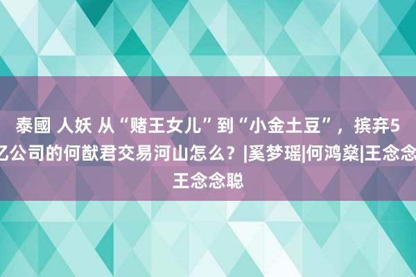 泰國 人妖 从“赌王女儿”到“小金土豆”，摈弃50亿公司的何猷君交易河山怎么？|奚梦瑶|何鸿燊|王念念聪