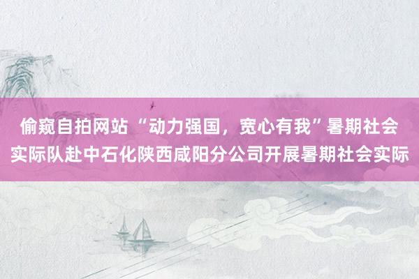 偷窥自拍网站 “动力强国，宽心有我”暑期社会实际队赴中石化陕西咸阳分公司开展暑期社会实际