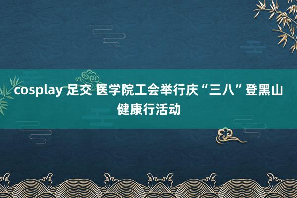 cosplay 足交 医学院工会举行庆“三八”登黑山健康行活动