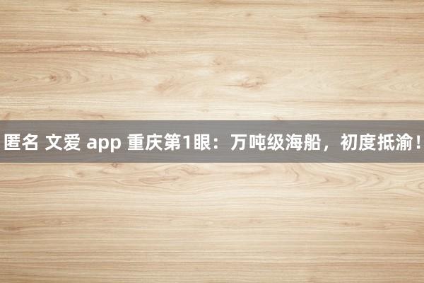 匿名 文爱 app 重庆第1眼：万吨级海船，初度抵渝！