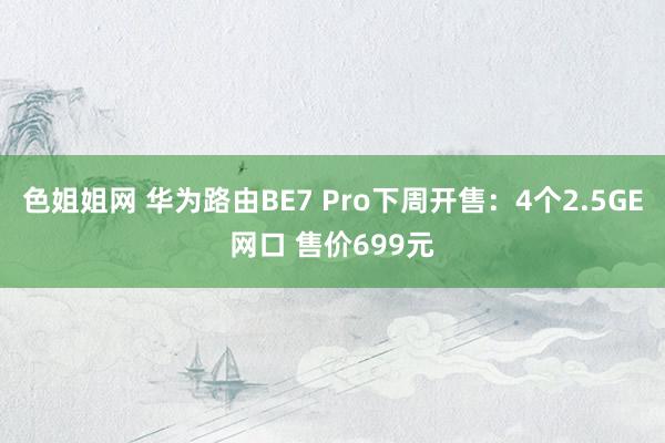 色姐姐网 华为路由BE7 Pro下周开售：4个2.5GE网口 售价699元