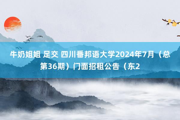 牛奶姐姐 足交 四川番邦语大学2024年7月（总第36期）门面招租公告（东2