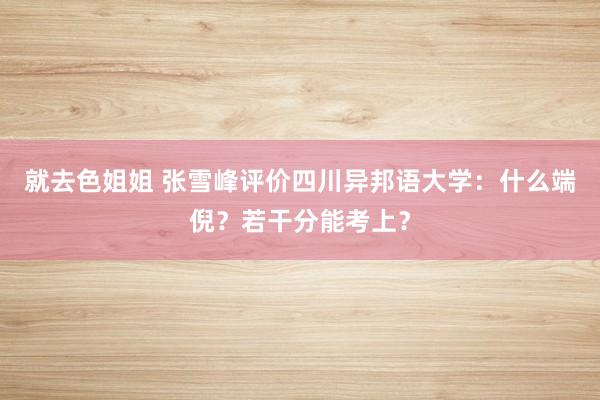 就去色姐姐 张雪峰评价四川异邦语大学：什么端倪？若干分能考上？