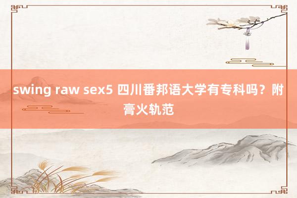 swing raw sex5 四川番邦语大学有专科吗？附膏火轨范