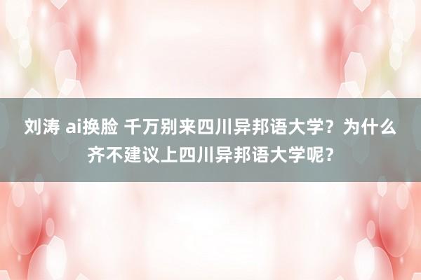 刘涛 ai换脸 千万别来四川异邦语大学？为什么齐不建议上四川异邦语大学呢？