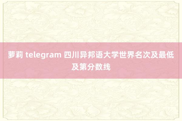 萝莉 telegram 四川异邦语大学世界名次及最低及第分数线