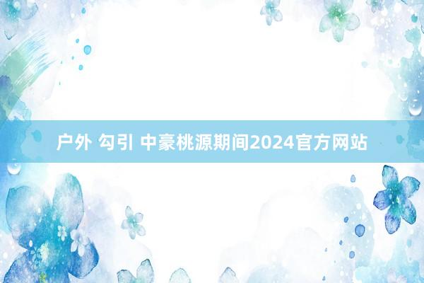 户外 勾引 中豪桃源期间2024官方网站