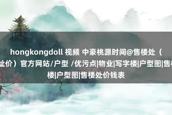 hongkongdoll 视频 中豪桃源时间@售楼处（2024最新址价）官方网站/户型 /优污点|物业|写字楼|户型图|售楼处价钱表